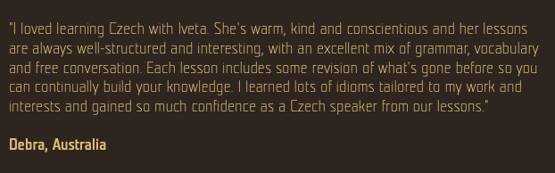  "I loved learning Czech with Iveta. She's warm, kind and conscientious and her lessons are always well-structured and interesting, with an excellent mix of grammar, vocabulary and free conversation. Each lesson includes some revision of what's gone before so you can continually build your knowledge. I learned lots of idioms tailored to my work and interests and gained so much confidence as a Czech speaker from our lessons." Debra, Australia 