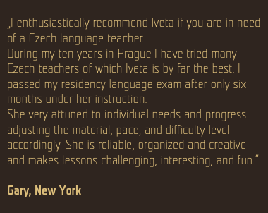  „I enthusiastically recommend Iveta if you are in need of a Czech language teacher. During my ten years in Prague I have tried many Czech teachers of which Iveta is by far the best. I passed my residency language exam after only six months under her instruction. She very attuned to individual needs and progress adjusting the material, pace, and difficulty level accordingly. She is reliable, organized and creative and makes lessons challenging, interesting, and fun.“ Gary, New York 