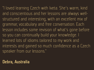  "I loved learning Czech with Iveta. She's warm, kind and conscientious and her lessons are always well-structured and interesting, with an excellent mix of grammar, vocabulary and free conversation. Each lesson includes some revision of what's gone before so you can continually build your knowledge. I learned lots of idioms tailored to my work and interests and gained so much confidence as a Czech speaker from our lessons." Debra, Australia 