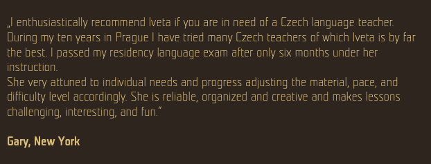  „I enthusiastically recommend Iveta if you are in need of a Czech language teacher. During my ten years in Prague I have tried many Czech teachers of which Iveta is by far the best. I passed my residency language exam after only six months under her instruction. She very attuned to individual needs and progress adjusting the material, pace, and difficulty level accordingly. She is reliable, organized and creative and makes lessons challenging, interesting, and fun.“ Gary, New York 